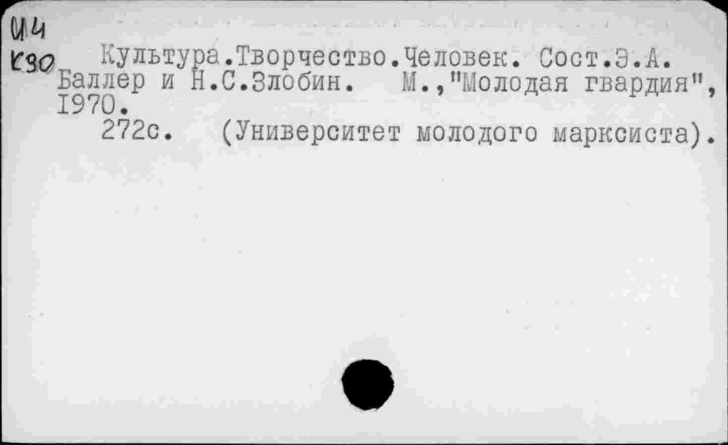 ﻿Мй
1ГЗС>	Культура.Творчество.Человек. Сост.Э.А.
Баллер и Н.С.Злобин. М.,’’Молодая гвардия”
272с. (Университет молодого марксиста)